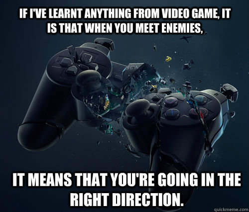 If I've learnt anything from video game, it is that when you meet enemies, it means that you're going in the right direction.   And they said video games are bad for you