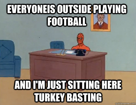 Everyoneis outside playing football And I'm just sitting here turkey basting  