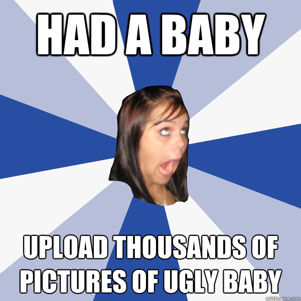 had a baby upload thousands of pictures of ugly baby - had a baby upload thousands of pictures of ugly baby  Annoying Facebook Girl