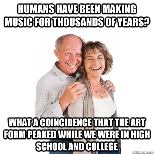 humans have been making music for thousands of years? what a coincidence that the art form peaked while we were in high school and college - humans have been making music for thousands of years? what a coincidence that the art form peaked while we were in high school and college  Scumbag Baby Boomers