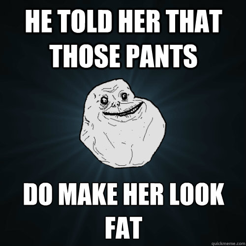 he told her that those pants do make her look fat  Forever Alone