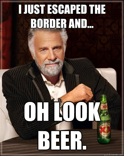 i just escaped the border and...  oh look beer.  The Most Interesting Man In The World