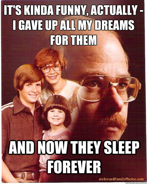 it's kinda funny, actually - 
i gave up all my dreams for them and now they sleep forever - it's kinda funny, actually - 
i gave up all my dreams for them and now they sleep forever  Vengeance Dad