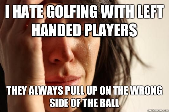 I hate golfing with left handed players They always pull up on the wrong side of the ball  First World Problems
