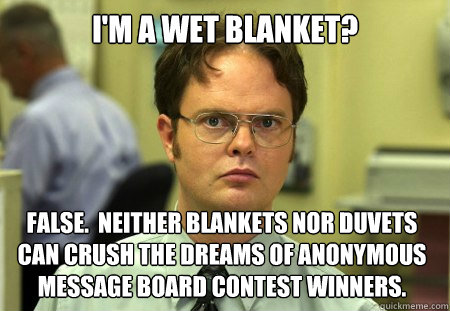 I'M A WET BLANKET? FALSE.  NEITHER BLANKETS NOR DUVETS CAN CRUSH THE DREAMS OF ANONYMOUS MESSAGE BOARD CONTEST WINNERS.  - I'M A WET BLANKET? FALSE.  NEITHER BLANKETS NOR DUVETS CAN CRUSH THE DREAMS OF ANONYMOUS MESSAGE BOARD CONTEST WINNERS.   Dwight