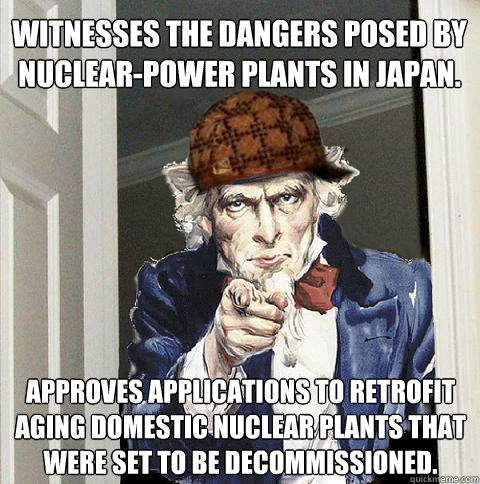 Witnesses the dangers posed by nuclear-power plants in Japan. Approves applications to retrofit aging domestic nuclear plants that were set to be decommissioned.  Scumbag Uncle Sam