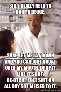 Sir, I really need to drop a deuce. Sure, let me lay down and you can just squat over my mouth, drop it like it's hot, 
be-otch!  I get shit on all day so I'm used to it.  