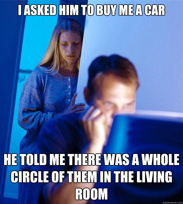 i asked him to buy me a car he told me there was a whole circle of them in the living room  Redditors Wife