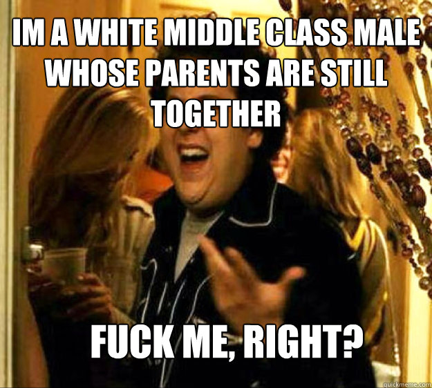 Im a white middle class male whose parents are still together FUCK ME, RIGHT?  