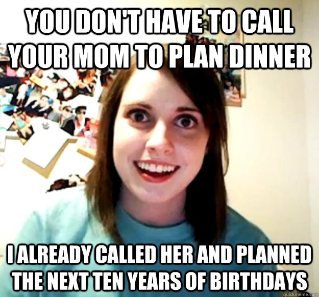 you don't have to call your mom to plan dinner I already called her and planned  the next ten years of birthdays  Overly Attached Girlfriend