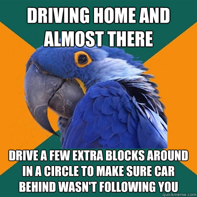 driving home and almost there  drive a few extra blocks around in a circle to make sure car behind wasn't following you  Paranoid Parrot