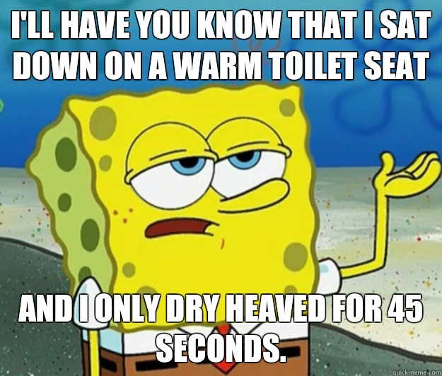 I'll have you know that I sat down on a warm toilet seat And I only dry heaved for 45 seconds.   Tough Spongebob