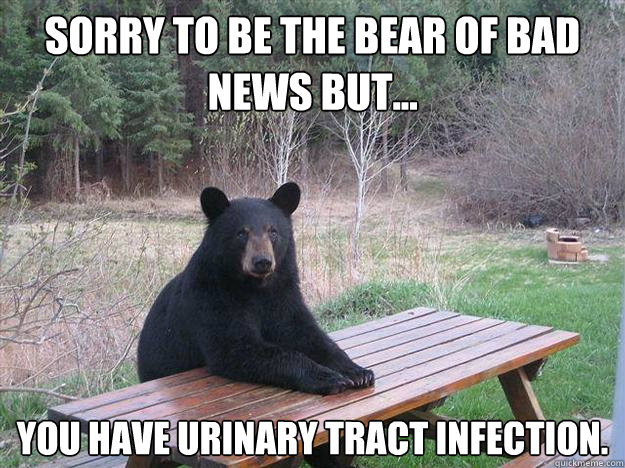 SORRY TO BE THE BEAR of bad news but... you have urinary tract infection. - SORRY TO BE THE BEAR of bad news but... you have urinary tract infection.  Bear of Bad News