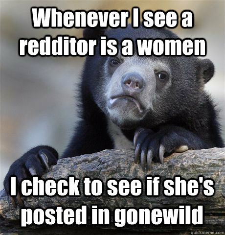 Whenever I see a redditor is a women I check to see if she's posted in gonewild  Confession Bear