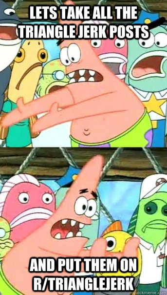 Lets take all the triangle jerk posts and put them on r/trianglejerk  Push it somewhere else Patrick