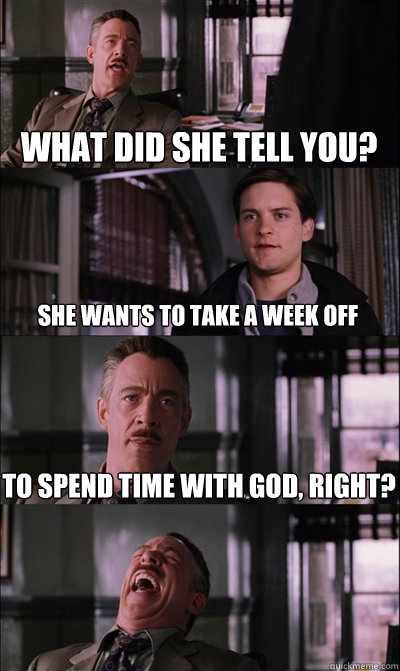 What did she tell you? She wants to take a week off to spend time with god, right?  - What did she tell you? She wants to take a week off to spend time with god, right?   JJ Jameson