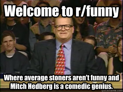 Welcome to r/funny Where average stoners aren't funny and Mitch Hedberg is a comedic genius.  Its time to play drew carey