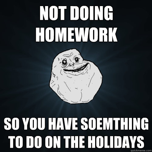 Not doing homework so you have soemthing to do on the holidays  Forever Alone