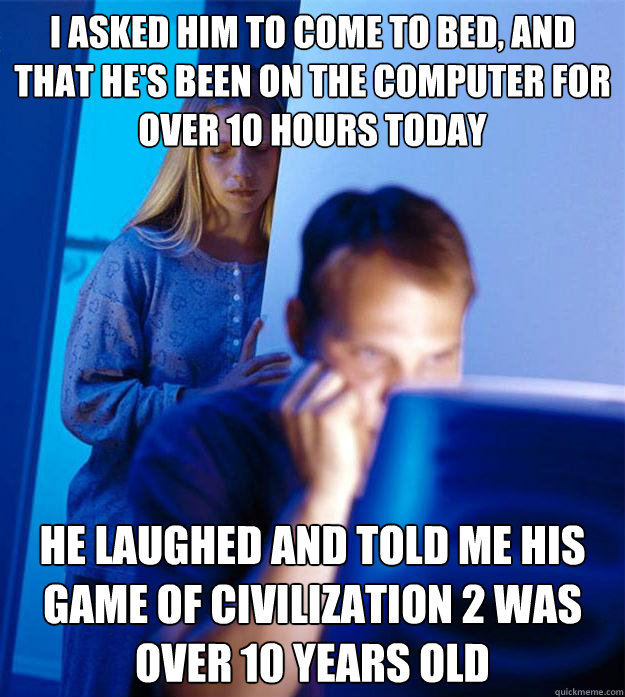 I asked him to come to bed, and that he's been on the computer for over 10 hours today He laughed and told me his game of civilization 2 was over 10 years old  Redditors Wife