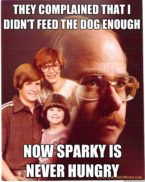 They complained that i didn't feed the dog enough now sparky is never hungry  Vengeance Dad