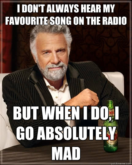 I don't always hear my favourite song on the radio But when I do, I go absolutely mad   The Most Interesting Man In The World