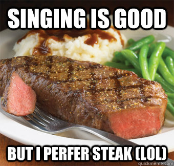 Singing is good But I perfer steak (lol)  But I perfer steak lol
