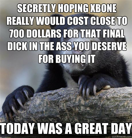 secretly hoping xbone really would cost close to 700 dollars for that final dick in the ass you deserve for buying it today was a great day  Confession Bear