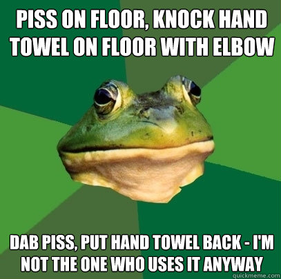 piss on floor, knock hand towel on floor with elbow dab piss, put hand towel back - i'm not the one who uses it anyway  Foul Bachelor Frog