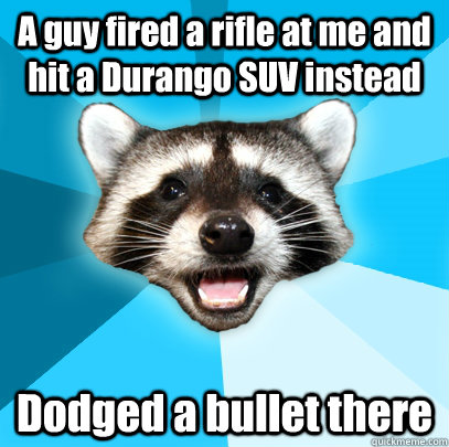 A guy fired a rifle at me and hit a Durango SUV instead Dodged a bullet there  Lame Pun Coon