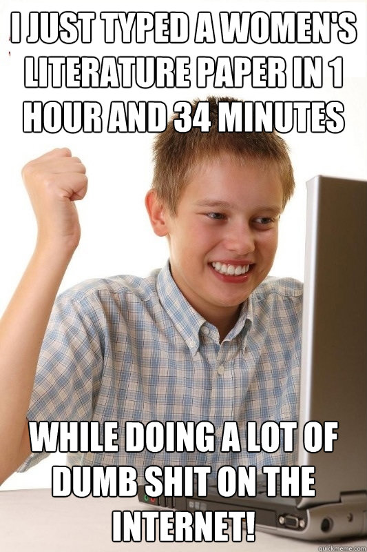 I just typed a women's Literature paper in 1 hour and 34 minutes while doing a lot of dumb shit on the internet!  1st Day Internet Kid
