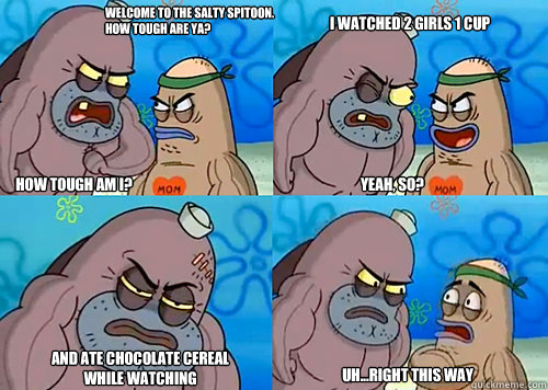 Welcome to the Salty Spitoon. How tough are ya? HOW TOUGH AM I? Yeah, so? and ate chocolate cereal while watching Uh...Right this way I watched 2 girls 1 cup  Salty Spitoon How Tough Are Ya