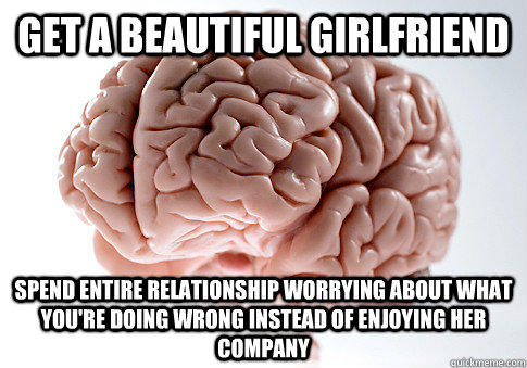 GET A BEAUTIFUL GIRLFRIEND SPEND ENTIRE RELATIONSHIP WORRYING ABOUT WHAT YOU'RE DOING WRONG INSTEAD OF ENJOYING HER COMPANY - GET A BEAUTIFUL GIRLFRIEND SPEND ENTIRE RELATIONSHIP WORRYING ABOUT WHAT YOU'RE DOING WRONG INSTEAD OF ENJOYING HER COMPANY  Scumbag Brain