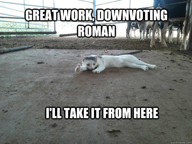 Great work, downvoting roman I'll take it from here - Great work, downvoting roman I'll take it from here  Upvoting Cat
