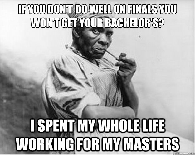 If you don't do well on finals you won't get your bachelor's? I spent my whole life working for my Masters  Unimpressed Slave