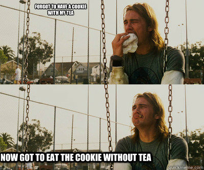 forgot to have a cookie 
with my tea now got to eat the cookie without tea  First World Stoner Problems