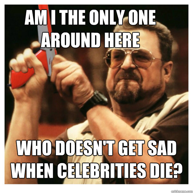 Am i the only one around here who doesn't get sad when celebrities die?  - Am i the only one around here who doesn't get sad when celebrities die?   John Goodman