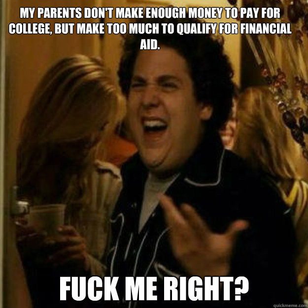My parents don't make enough money to pay for college, but make too much to qualify for financial aid. Fuck me right? - My parents don't make enough money to pay for college, but make too much to qualify for financial aid. Fuck me right?  Misc