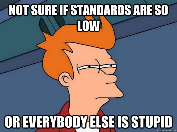 NOT SURE IF STANDARDS ARE SO LOW OR EVERYBODY ELSE IS STUPID  Not sure if deaf