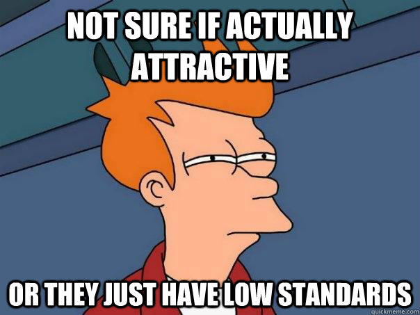 not sure if actually attractive Or they just have low standards  Futurama Fry