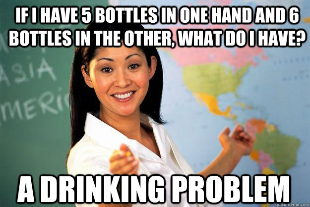 if i have 5 bottles in one hand and 6 bottles in the other, what do I have? A drinking problem  Unhelpful High School Teacher