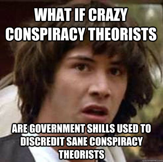 WHAT IF CRAZY CONSPIRACY THEORISTS ARE GOVERNMENT SHILLS USED TO DISCREDIT SANE CONSPIRACY THEORISTS - WHAT IF CRAZY CONSPIRACY THEORISTS ARE GOVERNMENT SHILLS USED TO DISCREDIT SANE CONSPIRACY THEORISTS  conspiracy keanu