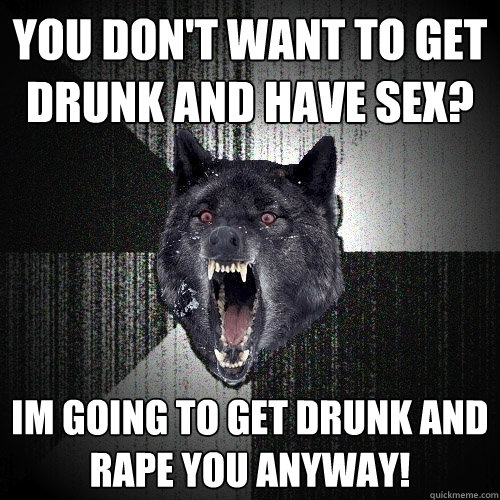 YOU DON'T WANT TO GET DRUNK AND HAVE SEX? IM GOING TO GET DRUNK AND RAPE YOU ANYWAY!  Insanity Wolf
