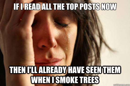 if i read all the top posts now then i'll already have seen them when i smoke trees   First World Problems