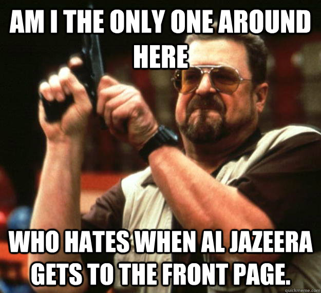 am I the only one around here who hates when Al Jazeera gets to the front page. - am I the only one around here who hates when Al Jazeera gets to the front page.  Angry Walter