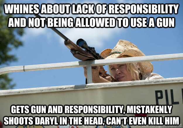 whines about lack of responsibility and not being allowed to use a gun Gets gun and responsibility, mistakenly shoots daryl in the head, can't even kill him - whines about lack of responsibility and not being allowed to use a gun Gets gun and responsibility, mistakenly shoots daryl in the head, can't even kill him  Misc
