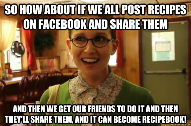 So how about if we all post recipes on Facebook and share them and then we get our friends to do it and then they'll share them, and it can become Recipebook!  Sexually Oblivious Female
