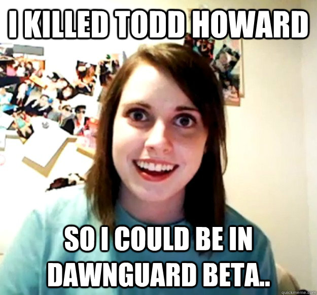 I killed Todd Howard  so I could be in Dawnguard Beta..   Overly Attached Girlfriend