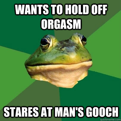 Wants to hold off orgasm Stares at man's gooch  Foul Bachelor Frog