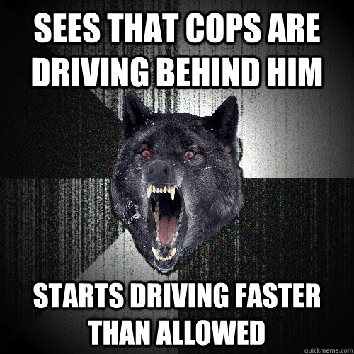 Sees that cops are driving behind him Starts driving faster than allowed  Insanity Wolf