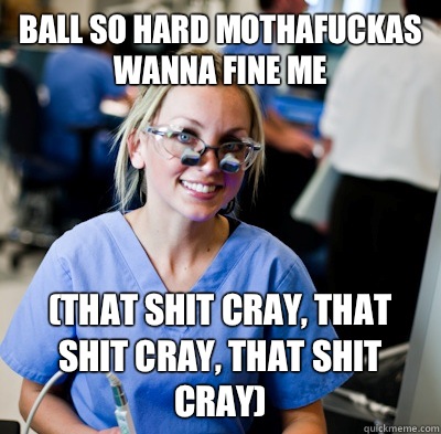 Ball so hard mothafuckas wanna fine me (that shit cray, that shit cray, that shit cray)  overworked dental student